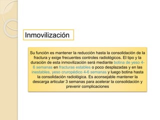 Su función es mantener la reducción hasta la consolidación de la
fractura y exige frecuentes controles radiológicos. El tipo y la
duración de esta inmovilización será mediante botina de yeso 4-
6 semanas en fracturas estables o poco desplazadas y en las
inestables, yeso cruropédico 4-6 semanas y luego botina hasta
la consolidación radiológica. Es aconsejable mantener la
descarga articular 3 semanas para acelerar la consolidación y
prevenir complicaciones
Inmovilización
 