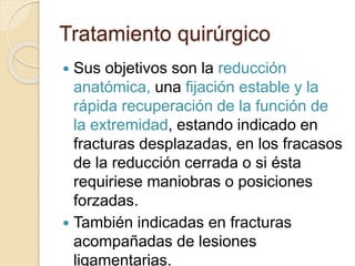 Tratamiento quirúrgico
 Sus objetivos son la reducción
anatómica, una fijación estable y la
rápida recuperación de la función de
la extremidad, estando indicado en
fracturas desplazadas, en los fracasos
de la reducción cerrada o si ésta
requiriese maniobras o posiciones
forzadas.
 También indicadas en fracturas
acompañadas de lesiones
ligamentarias.
 