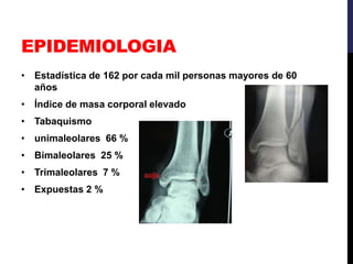 EPIDEMIOLOGIA
• Estadística de 162 por cada mil personas mayores de 60
años
• Índice de masa corporal elevado
• Tabaquismo
• unimaleolares 66 %
• Bimaleolares 25 %
• Trimaleolares 7 %
• Expuestas 2 %
