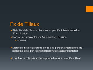 Fx de Tillaux
 Fisis distal de tibia se cierra en su porción interna entre los
13 o 14 años
 Porción externa entre los 14 y medio y 16 años
 18 meses
 Metáfisis distal del peroné unida a la porción anterolateral de
la epífisis tibial por ligamento peroneoastragalino anterior
 Una fuerza rotatoria externa puede fracturar la epífisis tibial
 
