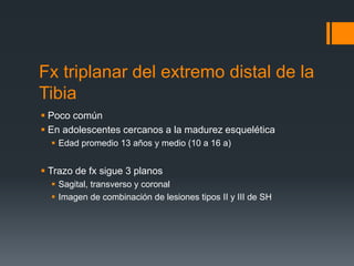 Fx triplanar del extremo distal de la
Tibia
 Poco común
 En adolescentes cercanos a la madurez esquelética
 Edad promedio 13 años y medio (10 a 16 a)
 Trazo de fx sigue 3 planos
 Sagital, transverso y coronal
 Imagen de combinación de lesiones tipos II y III de SH
 
