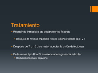 Tratamiento
 Reducir de inmediato las separaciones fisiarias
 Después de 10 días imposible reducir lesiones fisarias tipo I y II
 Después de 7 o 10 días mejor aceptar la unión defectuosa
 En lesiones tipo III o IV es esencial congruencia articular
 Reducción tardía si conviene
 