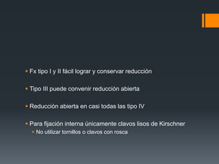  Fx tipo I y II fácil lograr y conservar reducción
 Tipo III puede convenir reducción abierta
 Reducción abierta en casi todas las tipo IV
 Para fijación interna únicamente clavos lisos de Kirschner
 No utilizar tornillos o clavos con rosca
 
