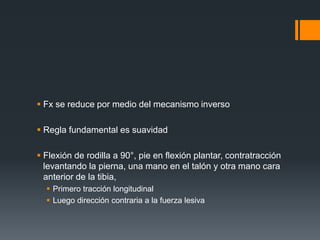  Fx se reduce por medio del mecanismo inverso
 Regla fundamental es suavidad
 Flexión de rodilla a 90°, pie en flexión plantar, contratracción
levantando la pierna, una mano en el talón y otra mano cara
anterior de la tibia,
 Primero tracción longitudinal
 Luego dirección contraria a la fuerza lesiva
 