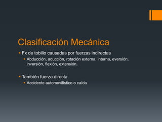 Clasificación Mecánica
 Fx de tobillo causadas por fuerzas indirectas
 Abducción, aducción, rotación externa, interna, eversión,
inversión, flexión, extensión.
 También fuerza directa
 Accidente automovilístico o caída
 
