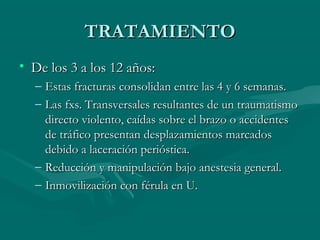 TTRRAATTAAMMIIEENNTTOO 
• DDee llooss 33 aa llooss 1122 aaññooss:: 
– EEssttaass ffrraaccttuurraass ccoonnssoolliiddaann eennttrree llaass 44 yy 66 sseemmaannaass.. 
– LLaass ffxxss.. TTrraannssvveerrssaalleess rreessuullttaanntteess ddee uunn ttrraauummaattiissmmoo 
ddiirreeccttoo vviioolleennttoo,, ccaaííddaass ssoobbrree eell bbrraazzoo oo aacccciiddeenntteess 
ddee ttrrááffiiccoo pprreesseennttaann ddeessppllaazzaammiieennttooss mmaarrccaaddooss 
ddeebbiiddoo aa llaacceerraacciióónn ppeerriióóssttiiccaa.. 
– RReedduucccciióónn yy mmaanniippuullaacciióónn bbaajjoo aanneesstteessiiaa ggeenneerraall.. 
– IInnmmoovviilliizzaacciióónn ccoonn fféérruullaa eenn UU.. 
 