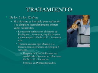 TTRRAATTAAMMIIEENNTTOO 
• DDee llooss 33 aa llooss 1122 aaññooss:: 
– SSii llaa ffrraaccttuurraa eess iinneessttaabbllee ppoosstt--rreedduucccciióónn 
oo ssee ddeessppllaazzaa sseeccuunnddaarriiaammeennttee eexxiisstteenn 
vvaarriiaass ssoolluucciioonneess:: 
• LLaa ttrraacccciióónn ccuuttáánneeaa ccoonn eell ssiisstteemmaa ddee 
PPoouulliiqquueenn xx 33 sseemmaannaass,, sseegguuiiddaa ddee yyeessoo 
ttoorraaccoobbrraaqquuiiaall oo ffèèrruullaa eenn UU xx 33 sseemmaannaass 
mmááss.. 
• TTrraacccciióónn ccuuttáánneeaa ttiippoo DDuunnlloopp oo llaa 
ttrraacccciióónn ttrraannssoolleeccrraanniiaannaa aall ccéénniitt ppoorr 33 
sseemmaannaass.. 
– DDeessppuuééss ddee 115 oo 2200 ddííaass uunnaa vveezz 
eessttaabbiilliizzaaddaa llaa ffrraaccttuurraa ssee ccoollooccaa uunnaa 
fféérruullaa eenn UU xx 33 sseemmaannaass.. 
– UUttiilliizzaaddaa eenn PPoolliittrraauummaattiizzaaddooss.. 
 