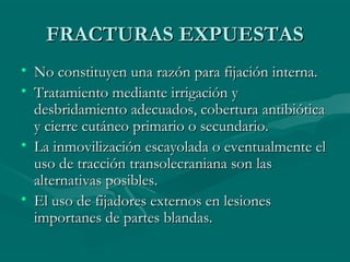 FFRRAACCTTUURRAASS EEXXPPUUEESSTTAASS 
• NNoo ccoonnssttiittuuyyeenn uunnaa rraazzóónn ppaarraa ffiijjaacciióónn iinntteerrnnaa.. 
• TTrraattaammiieennttoo mmeeddiiaannttee iirrrriiggaacciióónn yy 
ddeessbbrriiddaammiieennttoo aaddeeccuuaaddooss,, ccoobbeerrttuurraa aannttiibbiióóttiiccaa 
yy cciieerrrree ccuuttáánneeoo pprriimmaarriioo oo sseeccuunnddaarriioo.. 
• LLaa iinnmmoovviilliizzaacciióónn eessccaayyoollaaddaa oo eevveennttuuaallmmeennttee eell 
uussoo ddee ttrraacccciióónn ttrraannssoolleeccrraanniiaannaa ssoonn llaass 
aalltteerrnnaattiivvaass ppoossiibblleess.. 
• EEll uussoo ddee ffiijjaaddoorreess eexxtteerrnnooss eenn lleessiioonneess 
iimmppoorrttaanneess ddee ppaarrtteess bbllaannddaass.. 
 