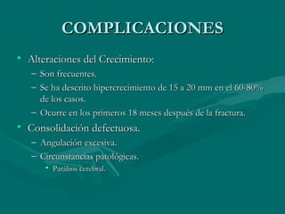 CCOOMMPPLLIICCAACCIIOONNEESS 
• AAlltteerraacciioonneess ddeell CCrreecciimmiieennttoo:: 
– SSoonn ffrreeccuueenntteess.. 
– SSee hhaa ddeessccrriittoo hhiippeerrccrreecciimmiieennttoo ddee 1155 aa 2200 mmmm eenn eell 6600--8800%% 
ddee llooss ccaassooss.. 
– OOccuurrrree eenn llooss pprriimmeerrooss 1188 mmeesseess ddeessppuuééss ddee llaa ffrraaccttuurraa.. 
• CCoonnssoolliiddaacciióónn ddeeffeeccttuuoossaa.. 
– AAnngguullaacciióónn eexxcceessiivvaa.. 
– CCiirrccuunnssttaanncciiaass ppaattoollóóggiiccaass.. 
• PPaarráálliissiiss cceerreebbrraall.. 
 