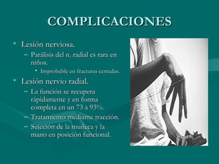 CCOOMMPPLLIICCAACCIIOONNEESS 
• LLeessiióónn nneerrvviioossaa.. 
– PPaarráálliissiiss ddeell nn.. rraaddiiaall eess rraarraa eenn 
nniiññooss.. 
• IImmpprroobbaabbllee eenn ffrraaccttuurraass cceerrrraaddaass.. 
• LLeessiióónn nneerrvviioo rraaddiiaall.. 
– LLaa ffuunncciióónn ssee rreeccuuppeerraa 
rrááppiiddaammeennttee yy eenn ffoorrmmaa 
ccoommpplleettaa eenn uunn 7733 aa 9933%%.. 
– TTrraattaammiieennttoo mmeeddiiaannttee ttrraacccciióónn.. 
– SSuujjeecciióónn ddee llaa mmuuññeeccaa yy llaa 
mmaannoo eenn ppoossiicciióónn ffuunncciioonnaall.. 
 