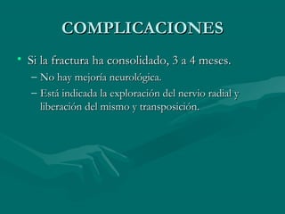 CCOOMMPPLLIICCAACCIIOONNEESS 
• SSii llaa ffrraaccttuurraa hhaa ccoonnssoolliiddaaddoo,, 33 aa 44 mmeesseess.. 
– NNoo hhaayy mmeejjoorrííaa nneeuurroollóóggiiccaa.. 
– EEssttáá iinnddiiccaaddaa llaa eexxpplloorraacciióónn ddeell nneerrvviioo rraaddiiaall yy 
lliibbeerraacciióónn ddeell mmiissmmoo yy ttrraannssppoossiicciióónn.. 
 