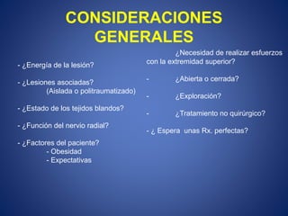 CONSIDERACIONES
GENERALES
- ¿Energía de la lesión?
- ¿Lesiones asociadas?
(Aislada o politraumatizado)
- ¿Estado de los tejidos blandos?
- ¿Función del nervio radial?
- ¿Factores del paciente?
- Obesidad
- Expectativas
¿Necesidad de realizar esfuerzos
con la extremidad superior?
- ¿Abierta o cerrada?
- ¿Exploración?
- ¿Tratamiento no quirúrgico?
- ¿ Espera unas Rx. perfectas?
 