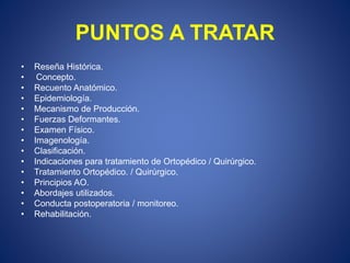 PUNTOS A TRATAR
• Reseña Histórica.
• Concepto.
• Recuento Anatómico.
• Epidemiología.
• Mecanismo de Producción.
• Fuerzas Deformantes.
• Examen Físico.
• Imagenología.
• Clasificación.
• Indicaciones para tratamiento de Ortopédico / Quirúrgico.
• Tratamiento Ortopédico. / Quirúrgico.
• Principios AO.
• Abordajes utilizados.
• Conducta postoperatoria / monitoreo.
• Rehabilitación.
 
