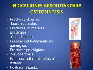 INDICACIONES ABSOLUTAS PARA
OSTEOSINTESIS
- Fracturas abiertas.
- Lesión vascular.
- Fracturas humerales
bilaterales.
- Codo flotante.
- Fracaso del tratamiento no
quirúrgico.
- Fracturas patológicas.
- Seudoartrosis.
- Parálisis radial tras reducción
cerrada.
- Politraumatizado.
 