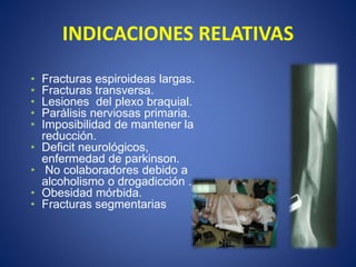 INDICACIONES RELATIVAS
• Fracturas espiroideas largas.
• Fracturas transversa.
• Lesiones del plexo braquial.
• Parálisis nerviosas primaria.
• Imposibilidad de mantener la
reducción.
• Deficit neurológicos,
enfermedad de parkinson.
• No colaboradores debido a
alcoholismo o drogadicción .
• Obesidad mórbida.
• Fracturas segmentarias
 