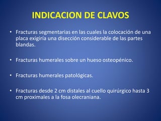 INDICACION DE CLAVOS
• Fracturas segmentarias en las cuales la colocación de una
placa exigiría una disección considerable de las partes
blandas.
• Fracturas humerales sobre un hueso osteopénico.
• Fracturas humerales patológicas.
• Fracturas desde 2 cm distales al cuello quirúrgico hasta 3
cm proximales a la fosa olecraniana.
 