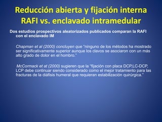 Reducción abierta y fijación interna
RAFI vs. enclavado intramedular
Dos estudios prospectivos aleatorizados publicados comparan la RAFI
con el enclavado IM
Chapman et al (2000) concluyen que “ninguno de los métodos ha mostrado
ser significativamente superior aunque los clavos se asociaron con un más
alto grado de dolor en el hombro.”
McCormack et at (2000) sugieren que la “fijación con placa DCP,LC-DCP,
LCP debe continuar siendo considerado como el mejor tratamiento para las
fracturas de la diáfisis humeral que requieran estabilización quirúrgica.”
 