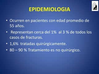 EPIDEMIOLOGIA
• Ocurren en pacientes con edad promedio de
55 años.
• Representan cerca del 1% al 3 % de todos los
casos de fracturas.
• 1,6% tratadas quirúrgicamente.
• 80 – 90 % Tratamiento es no quirúrgico.
 