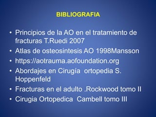 BIBLIOGRAFIA
• Principios de la AO en el tratamiento de
fracturas T.Ruedi 2007
• Atlas de osteosintesis AO 1998Mansson
• https://aotrauma.aofoundation.org
• Abordajes en Cirugía ortopedia S.
Hoppenfeld
• Fracturas en el adulto .Rockwood tomo II
• Cirugia Ortopedica Cambell tomo III
 