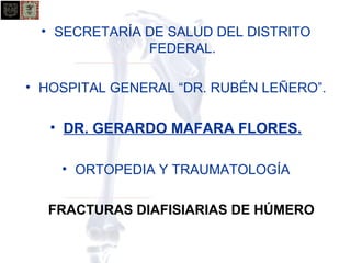 • SECRETARÍA DE SALUD DEL DISTRITO 
FEDERAL. 
• HOSPITAL GENERAL “DR. RUBÉN LEÑERO”. 
• DR. GERARDO MAFARA FLORES. 
• ORTOPEDIA Y TRAUMATOLOGÍA 
FRACTURAS DIAFISIARIAS DE HÚMERO 
 