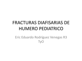 FRACTURAS DIAFISARIAS DE 
HUMERO PEDIATRICO 
Eric Eduardo Rodríguez Venegas R3 
TyO 
 