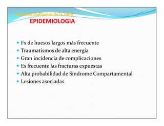 Fracturas diafisarias de la Tibia
        EPIDEMIOLOGIA


 Fx de huesos largos más frecuente
 Traumatismos de alta energía
 Gran incidencia de complicaciones
 Es frecuente las fracturas expuestas
 Alta probabilidad de Síndrome Compartamental
 Lesiones asociadas
 