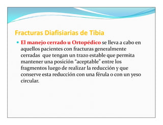 Fracturas Diafisiarias de Tibia
 El manejo cerrado u Ortopédico se lleva a cabo en
  aquellos pacientes con fracturas generalmente
  cerradas que tengan un trazo estable que permita
  mantener una posición “aceptable” entre los
  fragmentos luego de realizar la reducción y que
  conserve esta reducción con una férula o con un yeso
  circular.
 