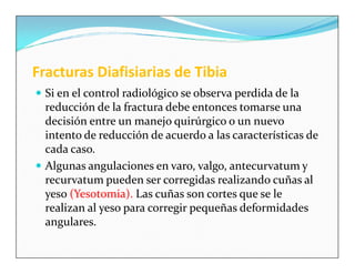 Fracturas Diafisiarias de Tibia
 Si en el control radiológico se observa perdida de la
  reducción de la fractura debe entonces tomarse una
  decisión entre un manejo quirúrgico o un nuevo
  intento de reducción de acuerdo a las características de
  cada caso.
 Algunas angulaciones en varo, valgo, antecurvatum y
  recurvatum pueden ser corregidas realizando cuñas al
  yeso (Yesotomia). Las cuñas son cortes que se le
  realizan al yeso para corregir pequeñas deformidades
  angulares.
 