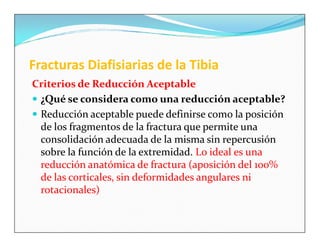Fracturas Diafisiarias de la Tibia
Criterios de Reducción Aceptable
 ¿Qué se considera como una reducción aceptable?
 Reducción aceptable puede definirse como la posición
  de los fragmentos de la fractura que permite una
  consolidación adecuada de la misma sin repercusión
  sobre la función de la extremidad. Lo ideal es una
  reducción anatómica de fractura (aposición del 100%
  de las corticales, sin deformidades angulares ni
  rotacionales)
 