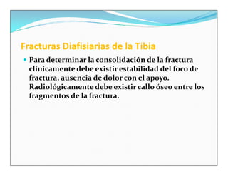 Fracturas Diafisiarias de la Tibia
 Para determinar la consolidación de la fractura
  clínicamente debe existir estabilidad del foco de
  fractura, ausencia de dolor con el apoyo.
  Radiológicamente debe existir callo óseo entre los
  fragmentos de la fractura.
 