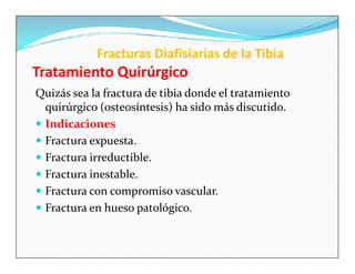 Fracturas Diafisiarias de la Tibia
Tratamiento Quirúrgico
Quizás sea la fractura de tibia donde el tratamiento
  quirúrgico (osteosíntesis) ha sido más discutido.
 Indicaciones
 Fractura expuesta.
 Fractura irreductible.
 Fractura inestable.
 Fractura con compromiso vascular.
 Fractura en hueso patológico.
 