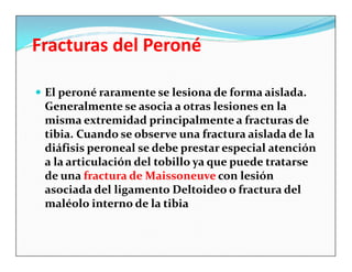 Fracturas del Peroné

 El peroné raramente se lesiona de forma aislada.
 Generalmente se asocia a otras lesiones en la
 misma extremidad principalmente a fracturas de
 tibia. Cuando se observe una fractura aislada de la
 diáfisis peroneal se debe prestar especial atención
 a la articulación del tobillo ya que puede tratarse
 de una fractura de Maissoneuve con lesión
 asociada del ligamento Deltoideo o fractura del
 maléolo interno de la tibia
 