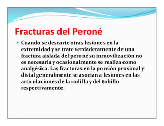 Fracturas del Peroné
 Cuando se descarte otras lesiones en la
 extremidad y se trate verdaderamente de una
 fractura aislada del peroné su inmovilización no
 es necesaria y ocasionalmente se realiza como
 analgésica. Las fracturas en la porción proximal y
 distal generalmente se asocian a lesiones en las
 articulaciones de la rodilla y del tobillo
 respectivamente.
 