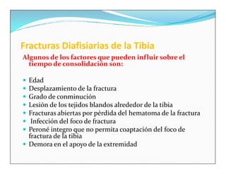 Fracturas Diafisiarias de la Tibia
Algunos de los factores que pueden influir sobre el
  tiempo de consolidación son:

 Edad
 Desplazamiento de la fractura
 Grado de conminución
 Lesión de los tejidos blandos alrededor de la tibia
 Fracturas abiertas por pérdida del hematoma de la fractura
  Infección del foco de fractura
 Peroné integro que no permita coaptación del foco de
  fractura de la tibia
 Demora en el apoyo de la extremidad
 