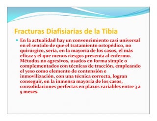Fracturas Diafisiarias de la Tibia
 En la actualidad hay un convencimiento casi universal
 en el sentido de que el tratamiento ortopédico, no
 quirúrgico, sería, en la mayoría de los casos, el más
 eficaz y el que menos riesgos presenta al enfermo.
 Métodos no agresivos, usados en forma simple o
 complementados con técnicas de tracción, empleando
 el yeso como elemento de contensión e
 inmovilización, con una técnica correcta, logran
 conseguir, en la inmensa mayoría de los casos,
 consolidaciones perfectas en plazos variables entre 3 a
 5 meses.
 