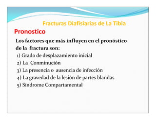 Fracturas Diafisiarias de La Tibia
Pronostico
Los factores que más influyen en el pronóstico
de la fractura son:
1) Grado de desplazamiento inicial
2) La Conminución
3) La presencia o ausencia de infección
4) La gravedad de la lesión de partes blandas
5) Síndrome Compartamental
 