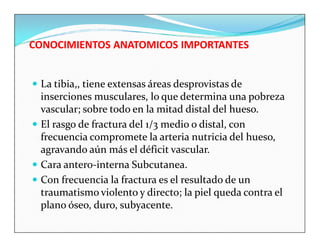 CONOCIMIENTOS ANATOMICOS IMPORTANTES


 La tibia,, tiene extensas áreas desprovistas de
  inserciones musculares, lo que determina una pobreza
  vascular; sobre todo en la mitad distal del hueso.
 El rasgo de fractura del 1/3 medio o distal, con
  frecuencia compromete la arteria nutricia del hueso,
  agravando aún más el déficit vascular.
 Cara antero-interna Subcutanea.
 Con frecuencia la fractura es el resultado de un
  traumatismo violento y directo; la piel queda contra el
  plano óseo, duro, subyacente.
 