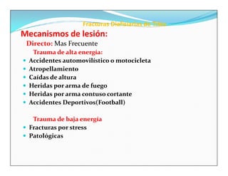 Fracturas Diafisiarias de Tibia
Mecanismos de lesión:
    Directo: Mas Frecuente
     Trauma de alta energía:
   Accidentes automovilístico o motocicleta
   Atropellamiento
   Caídas de altura
   Heridas por arma de fuego
   Heridas por arma contuso cortante
   Accidentes Deportivos(Football)

   Trauma de baja energía
 Fracturas por stress
 Patológicas
 