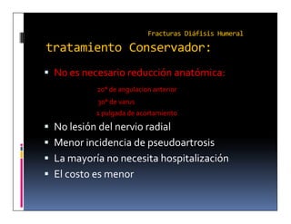 Fracturas Diáfisis Humeral

tratamiento Conservador:
 No es necesario reducción anatómica:
            20° de angulacion anterior
            30° de varus
           1 pulgada de acortamiento

 No lesión del nervio radial
 Menor incidencia de pseudoartrosis
 La mayoría no necesita hospitalización
 El costo es menor
 
