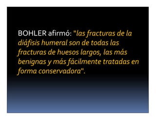 BOHLER afirmó: "las fracturas de la
diáfisis humeral son de todas las
fracturas de huesos largos, las más
benignas y más fácilmente tratadas en
forma conservadora".
 