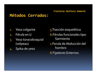 Fracturas Diafisis Humeral
Métodos Cerrados:


1. Yeso colgante         5.Tracción esquelética
2. Férula en U           6.Férulas funcionales tipo
3. Yeso toracobraquial       Sarmiento
   (velpeau)             7.Ferula de Abducción del
4. Spika de yeso             hombro
                         8.Fijadores Externos
 