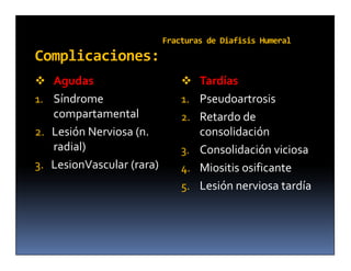 Fracturas de Diafisis Humeral
Complicaciones:
 Agudas                        Tardías
1. Síndrome                    1. Pseudoartrosis
   compartamental              2. Retardo de
2. Lesión Nerviosa (n.            consolidación
   radial)                     3. Consolidación viciosa
3. LesionVascular (rara)       4. Miositis osificante
                               5. Lesión nerviosa tardía
 