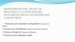DEPENDIENDO DEL TRAZO DE
FRACTURA Y LA POSICIÓN DEL
FRAGMENTO DISTAL,SE DISTINGUEN
VARIOS TIPOS
- Fracturas por extensión-compresión (fractura de
Colles)
- Fractura por hiperflexión (fractura de Smith Goyran)
- Fractura marginal (Fractura de Barton)
- Fractura de la estiloides radial
 