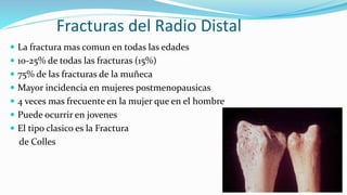 Fracturas del Radio Distal
 La fractura mas comun en todas las edades
 10-25% de todas las fracturas (15%)
 75% de las fracturas de la muñeca
 Mayor incidencia en mujeres postmenopausicas
 4 veces mas frecuente en la mujer que en el hombre
 Puede ocurrir en jovenes
 El tipo clasico es la Fractura
de Colles
 