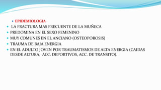 EPIDEMIOLOGIA
 LA FRACTURA MAS FRECUENTE DE LA MUÑECA
 PREDOMINA EN EL SEXO FEMENINO
 MUY COMUNES EN EL ANCIANO (OSTEOPOROSIS)
 TRAUMA DE BAJA ENERGIA
 EN EL ADULTO JOVEN POR TRAUMATISMOS DE ALTA ENERGIA (CAIDAS
DESDE ALTURA, ACC. DEPORTIVOS, ACC. DE TRANSITO).
 