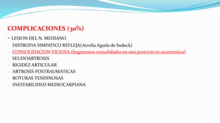 COMPLICACIONES (30%)
- LESION DEL N. MEDIANO
- DISTROFIA SIMPATICO REFLEJA(Atrofia Aguda de Sudeck)
- CONSOLIDACION VICIOSA (fragmentos consolidados en una posicion no anantomica)
- SEUDOARTROSIS
- RIGIDEZ ARTICULAR
- ARTROSIS POSTRAUMATICAS
- ROTURAS TENDINOSAS
- INESTABILIDAD MEDIOCARPIANA
 