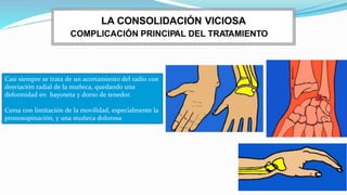 COMPLICACIÓN PRINCIPAL DEL TRATAMIENTO
LA CONSOLIDACIÓN VICIOSA
Casi siempre se trata de un acortamiento del radio con
desviación radial de la muñeca, quedando una
deformidad en bayoneta y dorso de tenedor.
Cursa con limitación de la movilidad, especialmente la
pronosupinación, y una muñeca dolorosa
 