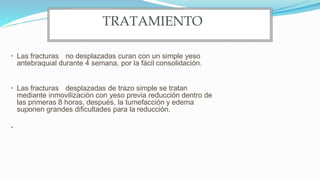 • Las fracturas no desplazadas curan con un simple yeso
antebraquial durante 4 semana, por la fácil consolidación.
• Las fracturas desplazadas de trazo simple se tratan
mediante inmovilización con yeso previa reducción dentro de
las primeras 8 horas, después, la tumefacción y edema
suponen grandes dificultades para la reducción.
•
TRATAMIENTO
 