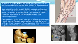 •la fractura de “golpe de dado (die punch, en ingles)”. Se trata de
una fractura intra-articular del radio distal, hundida en la fosa semilunar.
•La articulación se vuelve inestable debido a la avulsión del ligamento
radio-semilunar, la fractura se manipula hasta que alcance una posición
normal (con la ayuda de una radiografía). Luego se insertan clavos a
través de la piel a lo largo de los huesos fragmentados, para
mantenerlos alineados.
•Otra opción es la fijación externa, en la que se taladran agujeros encima
y debajo del lugar fracturado. Se fijan tornillos y se conectan con una
varilla que tiene articulaciones esféricas especiales. Estas articulaciones
se ajustan para mantener las piezas fracturadas alineadas.
 