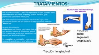 TRATAMIENTOS:
Hay muchas opciones ,La elección depende de muchos factores, como
la naturaleza de la fractura, su edad y nivel de actividad, y las
preferencias personales del cirujano.
Si la posición (alineación) de su hueso está fuera del lugar y tiene
probabilidad de limitar el uso futuro de su brazo, podría ser necesario
"Reducción".
Después del realineado:
cabestrillo se usa durante los primeros días para permitir que se forme
una pequeña cantidad de inflamación normal.
Una enyesadura se agrega unos pocos días a una semana más tarde,
después que la inflamación baja.
La enyesadura se cambia a las 2 o 3 semanas, se remueve más o menos 6
semanas después de que ocurrió la fractura.
 